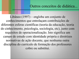 Outros conceitos de didática...
Libâneo (1997) – engloba um conjunto de
conhecimentos que entrelaçam contribuições de
diferentes esferas científicas (teoria da educação, teoria
do cinhecimento, psicologia, sociologia, etc), junto com
requisitos de operacionalização. Isto significa um
campo de estudo com identidade própria e diretrizes
normativas de ação docente, que nenhuma outra
disciplina do currículo de formação dos professores
cobre ou substitui.
 