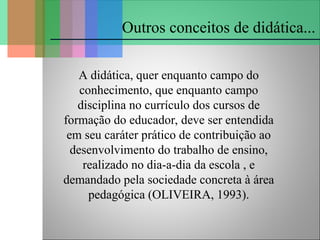 A didática, quer enquanto campo do
conhecimento, que enquanto campo
disciplina no currículo dos cursos de
formação do educador, deve ser entendida
em seu caráter prático de contribuição ao
desenvolvimento do trabalho de ensino,
realizado no dia-a-dia da escola , e
demandado pela sociedade concreta à área
pedagógica (OLIVEIRA, 1993).
Outros conceitos de didática...
 