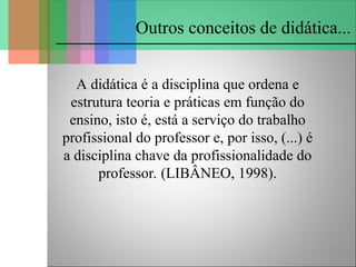 A didática é a disciplina que ordena e
estrutura teoria e práticas em função do
ensino, isto é, está a serviço do trabalho
profissional do professor e, por isso, (...) é
a disciplina chave da profissionalidade do
professor. (LIBÂNEO, 1998).
Outros conceitos de didática...
 