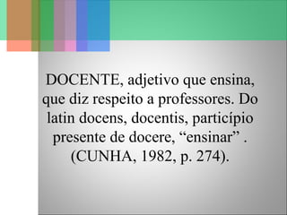 DOCENTE, adjetivo que ensina,
que diz respeito a professores. Do
latin docens, docentis, particípio
presente de docere, “ensinar” .
(CUNHA, 1982, p. 274).
 