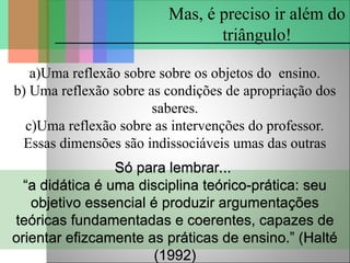 a)Uma reflexão sobre sobre os objetos do ensino.
b) Uma reflexão sobre as condições de apropriação dos
saberes.
c)Uma reflexão sobre as intervenções do professor.
Essas dimensões são indissociáveis umas das outras
Mas, é preciso ir além do
triângulo!
Só para lembrar...
“a didática é uma disciplina teórico-prática: seu
objetivo essencial é produzir argumentações
teóricas fundamentadas e coerentes, capazes de
orientar efizcamente as práticas de ensino.” (Halté
(1992)
 