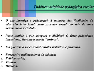 Didática: atividade pedagógica escolar
Didática: atividade pedagógica escolar
• O que investiga a pedagogia? A natureza das finalidades da
educação intencional como processo social, no seio de uma
determinada sociedade.
• Neste sentido o que assegura a didática? O fazer pedagógico
intencional. Garante a arte de “ensinar”.
• E o que vem a ser ensinar? Caráter instrutivo e formativo.
• Perspectiva tridimensional da didática:
1. Político-social;
2. Técnica;
3. Humana.
 