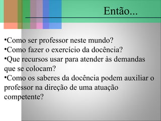 •Como ser professor neste mundo?
•Como fazer o exercício da docência?
•Que recursos usar para atender às demandas
que se colocam?
•Como os saberes da docência podem auxiliar o
professor na direção de uma atuação
competente?
Então...
 
