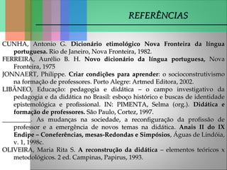 CUNHA, Antonio G.
CUNHA, Antonio G. Dicionário etimológico Nova Fronteira da língua
Dicionário etimológico Nova Fronteira da língua
portuguesa.
portuguesa. Rio de Janeiro, Nova Fronteira, 1982.
Rio de Janeiro, Nova Fronteira, 1982.
FERREIRA, Aurélio B. H.
FERREIRA, Aurélio B. H. Novo dicionário da língua portuguesa,
Novo dicionário da língua portuguesa, Nova
Nova
Fronteira, 1975
Fronteira, 1975
JONNAERT, Philippe.
JONNAERT, Philippe. Criar condições para aprender
Criar condições para aprender: o socioconstrutivismo
: o socioconstrutivismo
na formação de professores. Porto Alegre: Artmed Editora, 2002.
na formação de professores. Porto Alegre: Artmed Editora, 2002.
LIBÂNEO, Educação: pedagogia e didática – o campo investigativo da
LIBÂNEO, Educação: pedagogia e didática – o campo investigativo da
pedagogia e da didática no Brasil: esboço histórico e buscas de identidade
pedagogia e da didática no Brasil: esboço histórico e buscas de identidade
epistemológica e profissional. IN: PIMENTA, Selma (org.).
epistemológica e profissional. IN: PIMENTA, Selma (org.). Didática e
Didática e
formação de professores.
formação de professores. São Paulo, Cortez, 1997.
São Paulo, Cortez, 1997.
_________. As mudanças na sociedade, a reconfiguração da profissão de
_________. As mudanças na sociedade, a reconfiguração da profissão de
professor e a emergência de novos temas na didática.
professor e a emergência de novos temas na didática. Anais II do IX
Anais II do IX
Endipe – Coneferências, mesas-Redondas e Simpósios
Endipe – Coneferências, mesas-Redondas e Simpósios, Águas de Lindóia,
, Águas de Lindóia,
v. 1, 1998c.
v. 1, 1998c.
OLIVEIRA, Maria Rita S.
OLIVEIRA, Maria Rita S. A reconstrução da didática
A reconstrução da didática – elementos teóricos x
– elementos teóricos x
metodológicos. 2 ed. Campinas, Papirus, 1993.
metodológicos. 2 ed. Campinas, Papirus, 1993.
REFERÊNCIAS
REFERÊNCIAS
 