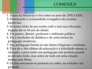 COMENIUS
1. Nasce na Morávia e vive entre os anos de 1592 à 1670;
2. Pertencente a comunidade evangélica dos irmãos
morávios;
3. Se torna órfão de pai muito cedo e tem sua educação
negada até os 16 aos de idade;
4. Foi pastor, diretor, professor e militante político;
6. Foi o fundador da didática e de certa forma da
pedagogia moderna;
7. Sua pedagogia baseia-se nas ideias religiosas e realistas;
8. Para ele o fim último da educação é a felicidade eterna, a
salvação, e para tanto sua pedagogia não poderia pautar-
se em um credo, mas antes de tudo em uma relação
íntima com Deus;
9. Os fins resumem-se portanto no saber, na virtude e na
piedade.
 