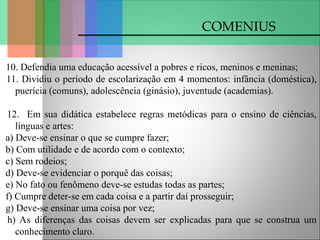COMENIUS
10. Defendia uma educação acessível a pobres e ricos, meninos e meninas;
11. Dividiu o período de escolarização em 4 momentos: infância (doméstica),
puerícia (comuns), adolescência (ginásio), juventude (academias).
12. Em sua didática estabelece regras metódicas para o ensino de ciências,
línguas e artes:
a) Deve-se ensinar o que se cumpre fazer;
b) Com utilidade e de acordo com o contexto;
c) Sem rodeios;
d) Deve-se evidenciar o porquê das coisas;
e) No fato ou fenômeno deve-se estudas todas as partes;
f) Cumpre deter-se em cada coisa e a partir daí prosseguir;
g) Deve-se ensinar uma coisa por vez;
h) As diferenças das coisas devem ser explicadas para que se construa um
conhecimento claro.
 