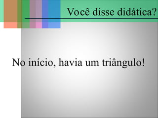 No início, havia um triângulo!
Você disse didática?
 