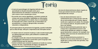 Teoria
A teoria da aprendizagem de Vygotsky defende que o
aprendizado se dá pela interação social, que o
desenvolvimento do indivíduo é resultado da relação
com o outro e com o mundo que o cerca.
De acordo com a teoria vigotskiana, o primeiro contato da
criança com novas atividades, habilidades ou informações
deve ter a participação de um adulto. Essa é a necessidade
de interação com o meio. A partir daí, ao internalizar um
procedimento, a criança se apropria dele, tornando-o
voluntário e independente.
Os principais pilares do pensamento de Vygotsky, quando traduzidos
para os dias de hoje, reforçam a importância das interações sociais:
O cérebro está em constante mudança e cada transformação pode
ser influenciada pela cultura, pelo ambiente e também pela
individualidade.
As relações sociais são a base do funcionamento psicológico.
A identidade de cada pessoa é construída a partir do grupo e dos
comportamentos que ele reproduz.
Existem símbolos que conectam as pessoas ao mundo ou a outras
pessoas. Por isso, o aprendizado da língua e da escrita são
fundamentais para o desenvolvimento infantil.
As zonas de desenvolvimento dizem respeito às
trocas que existem durante as fases do
aprendizado das crianças.
Zona de desenvolvimento real: é o
conhecimento que a criança já tem. Com ele,
ela se sente preparada para realizar alguma
tarefa sem a ajuda de um adulto. Por exemplo:
se a criança já sabe ler, ela pode escolher um
livro e ler sozinha.
Zona de desenvolvimento potencial: aqui, a
criança tem a capacidade de encarar uma
tarefa sendo ajudada por adultos ou colegas
que já dominaram o assunto. Por exemplo: tirar
dúvidas sobre exercícios de matemática de um
novo conteúdo.
Zona de desenvolvimento proximal: é a
distância entre as zonas anteriores, ou seja, é
aquilo que a criança ainda não aprendeu, mas
está quase lá!
 