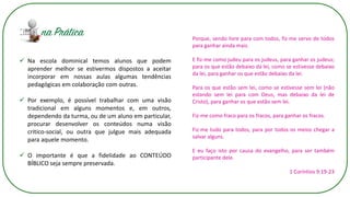 Porque, sendo livre para com todos, fiz-me servo de todos
para ganhar ainda mais.
E fiz-me como judeu para os judeus, para ganhar os judeus;
para os que estão debaixo da lei, como se estivesse debaixo
da lei, para ganhar os que estão debaixo da lei.
Para os que estão sem lei, como se estivesse sem lei (não
estando sem lei para com Deus, mas debaixo da lei de
Cristo), para ganhar os que estão sem lei.
Fiz-me como fraco para os fracos, para ganhar os fracos.
Fiz-me tudo para todos, para por todos os meios chegar a
salvar alguns.
E eu faço isto por causa do evangelho, para ser também
participante dele.
1 Coríntios 9:19-23
✓ Na escola dominical temos alunos que podem
aprender melhor se estivermos dispostos a aceitar
incorporar em nossas aulas algumas tendências
pedagógicas em colaboração com outras.
✓ Por exemplo, é possível trabalhar com uma visão
tradicional em alguns momentos e, em outros,
dependendo da turma, ou de um aluno em particular,
procurar desenvolver os conteúdos numa visão
critico-social, ou outra que julgue mais adequada
para aquele momento.
✓ O importante é que a fidelidade ao CONTEÚDO
BÍBLICO seja sempre preservada.
 
