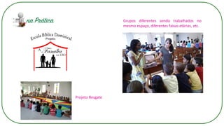 Grupos diferentes sendo trabalhados no
mesmo espaço, diferentes faixas etárias, etc.
Projeto Resgate
 