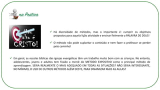 ✓ Há diversidade de métodos, mas o importante é: cumprir os objetivos
propostos para aquela lição atividade e ensinar fielmente a PALAVRA DE DEUS!
✓ O método não pode suplantar o conteúdo e nem fazer o professor se perder
pelo caminho!
✓ Em geral, as escolas bíblicas das igrejas evangélicas têm um trabalho muito bom com as crianças. No entanto,
adolescentes, jovens e adultos tem ficado a mercê do METODO EXPOSITVO como o principal método de
aprendizagem. SERIA REALMENTE O MAIS ADEQUADO EM TODAS AS SITUAÇÕES? NÃO SERIA INTERESSANTE,
NO MÍNIMO, O USO DE OUTROS MÉTODOS ALÉM DESTE, PARA DINAMIZAR MAIS AS AULAS?
 