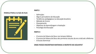 Didática Prática na Sala de Aula
PARTE I
- Definições
- Alguns pensadores da Educação
- Tendências pedagógicas na educação brasileira
- Método de Ensino
- Planejamento
- Objetivos da Aprendizagem e Avaliação
- Psicologia da Educação
PARTE II
- O ensino da Palavra de Deus nos tempos bíblicos
- O ensino da Palavra de Deus dos primeiros séculos da era cristã até a Reforma
- A Escola Dominical
ONDE POSSO ENCONTRAR MATERIAIS A RESPEITO DO ASSUNTO?
 