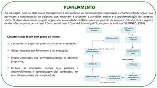 PLANEJAMENTO
Na educação, pode-se falar que o planejamento é um processo de racionalização, organização e coordenação de ações, que
permitam a concretização de objetivos que envolvam e articulem a atividade escolar e a problematização do contexto
social. O plano de ensino é um guia organizado em unidades didáticas para um período de tempo e utilizado para o registro
de decisões: o que se pensa fazer? Como se vai fazer? Quando? Com o quê? Com quem se vai fazer? (LIBÂNEO, 1994).
Características de um bom plano de ensino:
✓ Apresentar os objetivos passíveis de serem executados;
✓ Utilizar recursos que favorecem a sua execução;
✓ Propor conteúdos que permitam alcançar os objetivos
propostos;
✓ Atribuir às atividades, tempo que permita o
desenvolvimento e aprendizagem dos conteúdos, em
seus diversos níveis de complexidade.
 