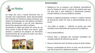 Ao longo dos anos a Escola Dominical tem se
tornado mais especializada. Várias denominações
têm investido em literatura própria (revistas), que
podem ser produzidas por uma editora vinculada à
própria denominação, o que dá mais segurança
doutrinária aqueles que dela se utilizam.
Geralmente as lições que giram em torno de um
tema central. O fato de haver uma revista pode
absolver o professor de preparar um formulário
(preenchimento de um plano de aula), mas não o
exime o de planejar a aula.
Recomendações:
✓ Dedique-se em se preparar com bastante antecedência
para ter tempo de reunir o máximo de material para que
sua aula seja o mais dinâmica e interessante possível,
usando métodos e recursos didáticos variados.
✓ Estude os objetivos propostos na lição e a melhor maneira
de alcança-los tendo em vista as particularidades da sua
turma.
✓ Leia todas as seções e sublinhe os pontos que você
considera mais importantes de acordo com os objetivos.
✓ Leia os textos bíblicos!
✓ Procure fazer a aplicação dos conceitos estudados em
situações práticas da vida dos seus alunos.
✓ Faça um roteiro de aula! Um passo a passo se achar melhor.
✓ Busque a participação do aluno na aula, mas de tal forma
que não se percam os objetivos propostos.
 