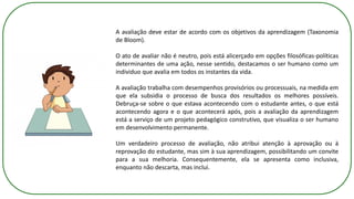 A avaliação deve estar de acordo com os objetivos da aprendizagem (Taxonomia
de Bloom).
O ato de avaliar não é neutro, pois está alicerçado em opções filosóficas-políticas
determinantes de uma ação, nesse sentido, destacamos o ser humano como um
individuo que avalia em todos os instantes da vida.
A avaliação trabalha com desempenhos provisórios ou processuais, na medida em
que ela subsidia o processo de busca dos resultados os melhores possíveis.
Debruça-se sobre o que estava acontecendo com o estudante antes, o que está
acontecendo agora e o que acontecerá após, pois a avaliação da aprendizagem
está a serviço de um projeto pedagógico construtivo, que visualiza o ser humano
em desenvolvimento permanente.
Um verdadeiro processo de avaliação, não atribui atenção à aprovação ou à
reprovação do estudante, mas sim à sua aprendizagem, possibilitando um convite
para a sua melhoria. Consequentemente, ela se apresenta como inclusiva,
enquanto não descarta, mas inclui.
 