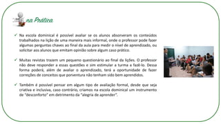 ✓ Na escola dominical é possível avaliar se os alunos absorveram os conteúdos
trabalhados na lição de uma maneira mais informal, onde o professor pode fazer
algumas perguntas chaves ao final da aula para medir o nível de aprendizado, ou
solicitar aos alunos que emitam opinião sobre algum caso prático.
✓ Muitas revistas trazem um pequeno questionário ao final da lições. O professor
não deve responder a essas questões e sim estimular a turma a fazê-lo. Dessa
forma poderá, além de avaliar o aprendizado, terá a oportunidade de fazer
correções de conceitos que porventura não tenham sido bem aprendidos.
✓ Também é possível pensar em algum tipo de avaliação formal, desde que seja
criativa e inclusiva, caso contrário, criamos na escola dominical um instrumento
de “desconforto” em detrimento da “alegria de aprender”.
 