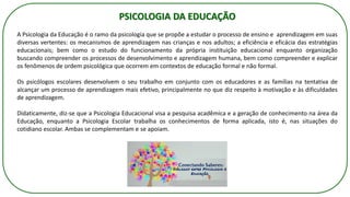 PSICOLOGIA DA EDUCAÇÃO
A Psicologia da Educação é o ramo da psicologia que se propõe a estudar o processo de ensino e aprendizagem em suas
diversas vertentes: os mecanismos de aprendizagem nas crianças e nos adultos; a eficiência e eficácia das estratégias
educacionais; bem como o estudo do funcionamento da própria instituição educacional enquanto organização
buscando compreender os processos de desenvolvimento e aprendizagem humana, bem como compreender e explicar
os fenômenos de ordem psicológica que ocorrem em contextos de educação formal e não formal.
Os psicólogos escolares desenvolvem o seu trabalho em conjunto com os educadores e as famílias na tentativa de
alcançar um processo de aprendizagem mais efetivo, principalmente no que diz respeito à motivação e às dificuldades
de aprendizagem.
Didaticamente, diz-se que a Psicologia Educacional visa a pesquisa acadêmica e a geração de conhecimento na área da
Educação, enquanto a Psicologia Escolar trabalha os conhecimentos de forma aplicada, isto é, nas situações do
cotidiano escolar. Ambas se complementam e se apoiam.
 