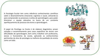 A Psicologia Escolar tem como referência conhecimentos científicos
sobre o desenvolvimento emocional, cognitivo e social, utilizando-os
para compreender os processos e estilos de aprendizagem, para poder
direcionar a equipe educativa na busca de um constante
aperfeiçoamento do processo de ensino e aprendizagem.
O papel do Psicólogo na Escola é de elaborar diagnóstico, prover
soluções e encaminhamento para casos específicos de alunos com
dificuldades de aprendizagem, bem como, trabalhar com professores,
alunos e funcionários da escola, aplicando os conhecimentos
pertinentes da área de psicologia na melhoria da qualidade do ensino
como um todo.
 