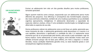 Ensinar ao adolescente tem sido um dos grandes desafios para muitos professores,
tornando apreciável.
Alguns querem tratá-los como crianças, esquecendo que um adolescente pensa muito
diferente dos pequenos. Essa diferença é consequência das transformações corporais,
dos novos estímulos ambientais, também de uma mudança quantitativa na sua atividade
cognitiva (pensamento, inteligência). O adolescente desenvolve a capacidade de
especular, obstruir, analisar, criticar. É uma verdadeira transformação na inteligência que
afeta todos os aspectos da sua vida.
Outros professores cobram do adolescente como se ele fosse um adulto, ignorando que,
nesse momento da vida, o adolescente geralmente ainda desconhece a si mesmo e as
suas aptidões, desconhece o significado e a realidade da vida. E é exatamente nesse
momento que ele se vê pressionado pela família, pela escola e pela sociedade a agir de
forma madura. Como adolescente se sente inseguro, toma decisões muitas vezes sem
reflexão (inclusive porque não há base para refletir), em meio a angustia e a tensão.
Decisões, nessas condições fatalmente gerarão erros, às vezes bastante graves e com
consequências negativas duradouras.
UM ALUNO MENOS
APRECIÁVEL
 