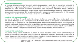 Período Início da Vida Adulta
Os cientistas do desenvolvimento demarcam o início da vida adulta a partir dos 20 anos e indo até os 40. “A
condição física atinge o auge, depois declina ligeiramente. O pensamento e os julgamentos morais tornam-se mais
complexos. São feitas escolhas educacionais e vocacionais, após um período exploratório. Traços e estilos de
personalidade tornam-se relativamente estáveis, mas as mudanças na personalidade podem ser influenciadas pelas
fases e acontecimentos da vida. São tomadas decisões sobre relacionamentos íntimos e estilos de vida pessoais,
mas podem não ser duradouros. A maioria das pessoas casa-se e tem filhos”
Período da Vida Adulta Intermediária
Esta fase vai dos 40 aos 65 anos de idade. Há mudanças significativas nas condições físicas (saúde, vigor), porém,
com grandes diferenças de uma pessoa para outra. “As mulheres entram na menopausa. As capacidades mentais
atingem o auge, a especialização e as habilidades relativas à solução de problemas práticos são acentuadas. A
produção criativa pode declinar, mas melhor em qualidade. Para alguns, o sucesso na carreira e o sucesso financeiro
atingem seu máximo, para outros, poderá ocorrer esgotamento ou mudança de carreira. A dupla responsabilidade
pelo cuidado dos filhos e dos pais idosos pode causar estresse. A saída dos filhos deixa o ninho vazio”
Período da Vida Adulta Tardia
Este período começa a partir dos 65 anos. “A maioria da pessoas é saudável e ativa, embora geralmente haja um
declínio da saúde e das capacidades físicas. O tempo de reação mais lento afeta alguns aspectos funcionais. A
maioria das pessoas está mentalmente alerta. Embora inteligência e memória possam se deteriorar em algumas
áreas, a maioria das pessoas encontra meios de compensação”
Papalia, D. E., Olds, S. W., & Feldman, R. D. (2006). Desenvolvimento humano (8. ed., D. Bueno, Trad.). Porto
Alegre, RS: Artmed
 