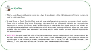 ✓ Não há aprendizagem efetiva se o ensino não estiver de acordo com a faixa etária do desenvolvimento humano na
qual se encontra o aluno.
✓ O ideal é que na Escola Dominical haja uma sala para cada faixa etária, entretanto, nem sempre isso é possível.
Nesse caso, o professor deve buscar desenvolver o tema geral da sua aula usando métodos que contemplem as
características comuns das diversas faixas. Também, dentro da mesma sala, deve buscar soluções que possam ser
mais adequadas a cada idade, como por exemplo, dividir a turma em grupos semelhantes, sendo que cada grupo
trabalha com um método mais adequado a sua idade, porém, todos focados no tema principal desenvolvido
inicialmente na aula.
✓ REPETINDO: Em geral, as escolas bíblicas das igrejas evangélicas têm um trabalho muito bom com as crianças. No
entanto, adolescentes, jovens e adultos tem ficado a mercê do METODO EXPOSITVO como o principal método de
aprendizagem. SERIA REALMENTE O MAIS ADEQUADO EM TODAS AS SITUAÇÕES? NÃO SERIA INTERESSANTE, NO
MÍNIMO, O USO DE OUTROS MÉTODOS ALÉM DESTE, PARA DINAMIZAR MAIS AS AULAS?
 