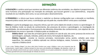 A EDUCAÇÃO é a prática social que acontece nas diferentes instâncias das sociedades, seu objetivo é proporcionar aos
seres humanos uma participação nas invenções da civilização, que buscam garantir a sua sobrevivência, enquanto
resultado do seu trabalho, bem como, na sua construção e desenvolvimento.
A PEDAGOGIA é a ciência que busca conhecer e explicitar as diversas configurações que a educação se manifesta,
enquanto prática social, bem como, a contribuição que ela pode dar, visando definir rumos para a sociedade
Didática é a parte da pedagogia que, enquanto ciência, que tem como objeto de estudo o ensino e a aprendizagem. O
foco da Didática incide no estudo do conhecimento, dos processos de ensino e aprendizagem, na investigação de
possibilidades, de estruturação e funcionamento das diferentes dimensões dos conhecimentos, com objetivo de criar
probabilidades de ensinar e aprender. A Didática pode ser dividida em:
Didática Geral - que trata dos princípios gerais da prática em sala de aula, tais como: processo de ensino e de
aprendizagem, avaliação, métodos, prática de ensino, formulação de objetivos, etc.
Didática Especial - envolve os mesmos princípios, mencionados acima, porém, voltados para áreas
específicas. Por exemplo, a didática aplicada nas ciências biológicas, exatas, humanas, etc. Tem como pré-
requisito a Didática Geral
É com a obra “Didática Magna” do checo João Amós Comênio que surge a Didática, como uma incipiente área de
conhecimento. A partir daqui, a Didática sempre foi vista como uma disciplina da Pedagogia, não obstante, o termo já
tivesse sido utilizado anteriormente por outros estudiosos. Comênio era um pastor protestante e educador cristão, que
contribuiu grandemente para sistematização de métodos de ensino.
DEFINIÇÕES
 