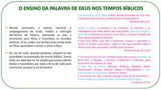 ✓ Moisés promoveu o ensino nacional e
congregacional de Israel, institui a instrução
doméstica da Palavra, exortando os pais a
ensinarem seus filhos e incentivou as reuniões
públicas. O lar, então, era de fato uma escola onde
os filhos aprendiam a temer e amar a Deus
✓ Os reis de Judá, quando piedosos, aliavam-se aos
sacerdotes na promoção do ensino bíblico. Temos
disto um exemplo no rei Josafá que enviou líderes
levitas e sacerdotes por toda a terra de Judá para
ensinarem ao povo a Lei do Senhor
O ENSINO DA PALAVRA DE DEUS NOS TEMPOS BÍBLICOS
E as ensinarás a teus filhos e delas falarás assentado em tua casa,
e andando pelo caminho, e deitando-te e levantando-te.
Deuteronômio 6:7
Ajunta o povo, os homens e as mulheres, os meninos e os
estrangeiros que estão dentro das tuas portas, para que ouçam e
aprendam e temam ao Senhor vosso Deus, e tenham cuidado de
fazer todas as palavras desta lei;
E que seus filhos, que não a souberem, ouçam e aprendam a
temer ao Senhor vosso Deus, todos os dias que viverdes sobre a
terra a qual ides, passando o Jordão, para a possuir.
Deuteronômio 31:12,13
E no terceiro ano do seu reinado enviou ele os seus príncipes, a
Bene-Hail, a Obadias, a Zacarias, a Natanael e a Micaías, para
ensinarem nas cidades de Judá.
E com eles os levitas, Semaías, Netanias, Zebadias, Asael,
Semiramote, Jônatas, Adonias, Tobias e Tobe-Adonias e, com
estes levitas, os sacerdotes, Elisama e Jeorão.
E ensinaram em Judá, levando consigo o livro da lei do Senhor; e
foram a todas as cidades de Judá, ensinando entre o povo.
2 Crônicas 17:7-9
 