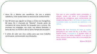 ✓ Jesus foi o Mestre por excelência, Ele era a própria
sabedoria, n’Ele residia todos os tesouros do conhecimento
✓ Das 90 vezes que alguém se dirigiu a Cristo nos Evangelhos,
60 vezes Ele é chamado de “Mestre”. Grande parte do
ministério de nosso Senhor foi ocupado com o ensino. Ele
ensinava nas sinagogas, nas casas, nas aldeias distantes, à
beira do mar, no monte e até no Santo Templo de Jerusalém.
✓ E antes de subir aos céus cuidou para que esse trabalho
continuasse, comissionado seus discípulos.
Para que os seus corações sejam consolados, e
estejam unidos em amor, e enriquecidos da
plenitude da inteligência, para conhecimento do
mistério de Deus e Pai, e de Cristo, Em quem estão
escondidos todos os tesouros da sabedoria e da
ciência.
Colossenses 2:2,3
Portanto ide, fazei discípulos de todas as nações,
batizando-os em nome do Pai, e do Filho, e do
Espírito Santo; Ensinando-os a guardar todas as
coisas que eu vos tenho mandado; e eis que eu
estou convosco todos os dias, até a consumação dos
séculos. Amém.
Mateus 28:19,20
 