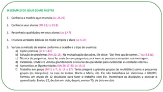 O EXEMPLO DE JESUS COMO MESTRE
1. Conhecia a matéria que ensinava (Lc 24.27)
2. Conhecia seus alunos (Mt 13; Lc 15.8)
3. Reconhecia qualidades em seus alunos (Jo 1.47)
4. Ensinava verdades bíblicas de modo simples e claro (Lc 5.17)
5. Variava o método de ensino conforme a ocasião e o tipo de ouvintes:
a) Lições práticas (Jo 4.1-42)
b) Solução de problemas (Mt 22.15). Na multiplicação dos pães, Ele disse: "Dai-lhes vós de comer..." (Lc 9.13a).
c) Técnica de perguntas. Jesus fez mais de cem perguntas para levar as pessoas a entender sua mensagem.
d) Parábolas. O Mestre utilizou grandemente o recurso das parábolas para evidenciar as verdades eternas.
e) Aproveitou as Oportunidades (Mt 26.17-30; Jo 13.1)
f) Trabalho em grupo (Mt 5 a 7; Jo 14 a 17). Tanto pregava a grandes grupos (as multidões) como a pequenos
grupos (os discípulos); na casa de Lázaro, Marta e Maria, etc. Ele não trabalhava só. Valorizava o GRUPO.
Formou um grupo de 12 discípulos para fazer o trabalho com Ele. Incentivava os discípulos a praticar o
aprendizado. Enviou 12, de dois em dois; depois, enviou 70, de dois em dois
 