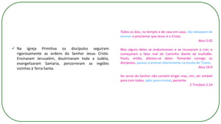 ✓ Na Igreja Primitiva os discípulos seguiram
rigorosamente as ordens do Senhor Jesus Cristo.
Ensinaram Jerusalém, doutrinaram toda a Judéia,
evangelizaram Samaria, percorreram as regiões
vizinhas à Terra Santa.
Todos os dias, no templo e de casa em casa, não deixavam de
ensinar e proclamar que Jesus é o Cristo.
Atos 5:42
Mas alguns deles se endureceram e se recusaram a crer, e
começaram a falar mal do Caminho diante da multidão.
Paulo, então, afastou-se deles. Tomando consigo os
discípulos, passou a ensinar diariamente na escola de Tirano.
Atos 19:9
Ao servo do Senhor não convém brigar mas, sim, ser amável
para com todos, apto para ensinar, paciente.
2 Timóteo 2:24
 