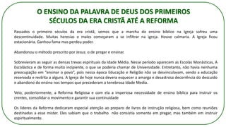 Passados o primeiro séculos da era cristã, vemos que a marcha do ensino bíblico na Igreja sofreu uma
descontinuidade. Muitas heresias e males começaram a se infiltrar na igreja. Houve calmaria. A Igreja ficou
estacionária. Ganhou fama mas perdeu poder.
Abandonou o método prescrito por Jesus: o de pregar e ensinar.
Sobrevieram as seguir as densas trevas espirituais da Idade Média. Nesse período aparecem as Escolas Monásticas, A
Escolástica e de forma muito incipiente, o que se poderia chamar de Universidade. Entretanto, não havia nenhuma
preocupação em “ensinar o povo”, pois nessa época Educação e Religião não se desvinculavam, sendo a educação
reservada e restrita a alguns. A Igreja de hoje nunca devera esquecer a amarga e desastrosa decorrência do descuido
e abandono do ensino nos tempos que precederam a tenebrosa Idade Media.
Veio, posteriormente, a Reforma Religiosa e com ela a imperiosa necessidade de ensino bíblico para instruir os
crentes, consolidar o movimento e garantir sua continuidade
Os líderes da Reforma dedicaram especial atenção ao preparo de livros de instrução religiosa, bem como reuniões
destinadas a esse mister. Eles sabiam que o trabalho não consistia somente em pregar, mas também em instruir
espiritualmente.
O ENSINO DA PALAVRA DE DEUS DOS PRIMEIROS
SÉCULOS DA ERA CRISTÃ ATÉ A REFORMA
 