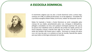 O movimento religioso que nos deu a Escola Dominical como a temos hoje,
começou em 1780, na cidade de Gloucester, no sul da Inglaterra. O fundador foi
o jornalista evangélico Robert Raikes, de 44 anos, redator do Gloucester Journal.
Raikes foi inspirado a fundar a Escola Dominical ao sentir compaixão pelas
crianças de sua cidade, perambulando pelas ruas, entregues à delinquência,
pilhagem, ociosidade e ao vício, sem qualquer orientação espiritual. Ele, que já
há quinze anos trabalhava entre os detentos das prisões da cidade, pensou no
futuro daquelas crianças e decidiu fazer algo em seu favor, a fim de que mais
tarde elas também não fossem para a cadeia. Procurava as crianças em plena
rua e em casa dos pais e as conduzia ao local da reunião, fazendo-lhes apelos
para que todos os domingos estivessem ali reunidas.
A ESCOCOLA DOMINICAL
 