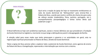 PARA PENSAR...
Qual seria a reação da igreja de hoje se novamente enchêssemos as
salas da escola dominical de “delinquentes” para ensinar-lhes a
Palavra de Deus, usando para tanto o artifício de chama-los para aulas
de reforço escolar (matemática, física, química, português, etc..),
acompanhamento psicopedagógico e tantas outras ideias que
poderiam surgir ?
O Brasil defronta-se hoje com problemas espirituais, sociais e morais idênticos aos que precederam a fundação
da Escola Dominical na Inglaterra, mormente no que tange a delinquência juvenil e desagregação da família.
A solução cabal para esses males que tanto preocupam o governo e as autoridades em geral, esta na
regeneração espiritual preconizada na Palavra de Deus, através da Escola Dominical.
Talvez a Igreja de Deus precise voltar a explorar todo o potencial da Escola Dominical, como agencia de ensino
da Palavra de Deus e Evangelização, repensando a internalização que ocorreu com a mesma.
 