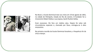 No Brasil, a Escola Dominical teve seu início em 19 de agosto de 1855,
na cidade de Petrópolis, Estado do Rio de Janeiro. O fundador foi o
missionário Robert Kalley e sua esposa, Sarah Poulton Kalley.
Eram escoceses. Ele fora um médico ateu. Depois foi salvo sob
circunstâncias especiais e, chamado por Deus, entregou-se à obra
missionária.
Na primeira reunião da Escola Dominical brasileira, a frequência foi de
cinco crianças.
 