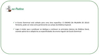 ✓ A Escola Dominical está voltada para uma área específica: O ENSINO DA PALAVRA DE DEUS!
Portanto, pode ser vista como pertencente ao campo da Didática Especial.
✓ Logo é mister que o professor se dedique a conhecer os princípios básicos da Didática Geral,
visando aplicá-los e adaptá-los as especificidades do ensino regular da Escola Dominical
 