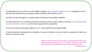 A Escola Dominical é a escola de ensino bíblico da Igreja, que evangeliza enquanto ensina, conjugando assim os
dois lados da comissão de Jesus à Igreja, conforme Mateus 28.20 e Marcos 16.15.
Ela não é uma parte da Igreja; é a própria Igreja ministrando ensino bíblico metódico.
A Escola Dominical é um ministério pessoal para alcançar crianças, jovens, adultos, a família, a comunidade inteira
que rodeia (interna e externa), tal como fazia a Igreja dos dias apostólicos.
E ela a única escola de educação religiosa popular mais importante que a Igreja dispõe.
A Escola Dominical, devidamente funcionando, é o povo do Senhor, no dia do Senhor, estudando a Palavra do
Senhor, na casa do Senhor.
Toda a Escritura é divinamente inspirada, e proveitosa para ensinar, para
redarguir, para corrigir, para instruir em justiça; Para que o homem de
Deus seja perfeito, e perfeitamente instruído para toda a boa obra.
2 Timóteo 3:16,17
 