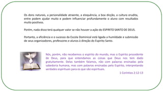 Os dons naturais, a personalidade atraente, a eloquência, a boa dicção, a cultura erudita,
entre podem ajudar muito e podem influenciar profundamente o aluno com resultados
muito positivos.
Porém, nada disso terá qualquer valor se não houver a ação do ESPIRITO SANTO DE DEUS.
Portanto, a eficiência e o sucesso da Escola Dominical está ligada a humildade e submissão
de seus organizadores, professores e alunos à direção do Espirito Santo.
Nós, porém, não recebemos o espírito do mundo, mas o Espírito procedente
de Deus, para que entendamos as coisas que Deus nos tem dado
gratuitamente. Delas também falamos, não com palavras ensinadas pela
sabedoria humana, mas com palavras ensinadas pelo Espírito, interpretando
verdades espirituais para os que são espirituais.
1 Coríntios 2:12-13
 
