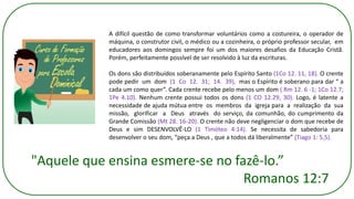 A difícil questão de como transformar voluntários como a costureira, o operador de
máquina, o construtor civil, o médico ou a cozinheira, o próprio professor secular, em
educadores aos domingos sempre foi um dos maiores desafios da Educação Cristã.
Porém, perfeitamente possível de ser resolvido à luz da escrituras.
Os dons são distribuídos soberanamente pelo Espírito Santo (1Co 12. 11, 18). O crente
pode pedir um dom (1 Co 12. 31; 14. 39), mas o Espírito é soberano para dar “ a
cada um como quer”. Cada crente recebe pelo menos um dom ( Rm 12. 6 -1; 1Co 12.7;
1Pe 4.10). Nenhum crente possui todos os dons (1 CO 12.29, 30). Logo, é latente a
necessidade de ajuda mútua entre os membros da igreja para a realização da sua
missão, glorificar a Deus através do serviço, da comunhão, do cumprimento da
Grande Comissão (Mt 28. 16-20). O crente não deve negligenciar o dom que recebe de
Deus e sim DESENVOLVÊ-LO (1 Timóteo 4:14). Se necessita de sabedoria para
desenvolver o seu dom, “peça a Deus , que a todos dá liberalmente” (Tiago 1: 5,5).
"Aquele que ensina esmere-se no fazê-lo.”
Romanos 12:7
 