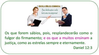 Os que forem sábios, pois, resplandecerão como o
fulgor do firmamento; e os que a muitos ensinam a
justiça, como as estrelas sempre e eternamente.
Daniel 12:3
 