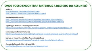 ONDE POSSO ENCONTRAR MATERIAIS A RESPEITO DO ASSUNTO?
Didática:
http://md.intaead.com.br/geral/didatica/#/capa
https://tvcultura.com.br/busca/?q=did%C3%A1tica+geral
Pensadores da Educação:
https://www.youtube.com/playlist?list=PLbpYNWp-qYqwqMydX29jOv7SJjXTpnqT1
https://www.youtube.com/playlist?list=PLbpYNWp-qYqxVtErHQRZe8mxQz0IMsOzq
A pedagogia de Jesus; o mestre por excelência
http://www.intaead.com.br/ebooks1/livros/pedagogia/15.A%20pedagogia%20de%20jesus.pdf
Ensinando para Transformar vidas
http://www.atuacaovoluntaria.org.br/upload/howard-hendricks-ensinando-para-transformar-vidas.pdf
Manual da Escola Dominical das Assembleias de Deus
https://pt.slideshare.net/anapinacio/manual-da-escola-dominical-antonio-gilberto
Como trabalhar cada faixa etária na EBD:
http://ibdtkids.blogspot.com/p/divisao-por-faixa-etaria.html
 