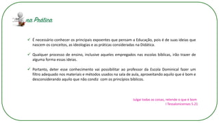 ✓ É necessário conhecer os principais expoentes que pensam a Educação, pois é de suas ideias que
nascem os conceitos, as ideologias e as práticas consideradas na Didática.
✓ Qualquer processo de ensino, inclusive aqueles empregados nas escolas bíblicas, irão trazer de
alguma forma essas ideias.
✓ Portanto, deter esse conhecimento vai possibilitar ao professor da Escola Dominical fazer um
filtro adequado nos materiais e métodos usados na sala de aula, aproveitando aquilo que é bom e
desconsiderando aquilo que não condiz com os princípios bíblicos.
Julgai todas as coisas, retende o que é bom
I Tessalonicenses 5.21
 