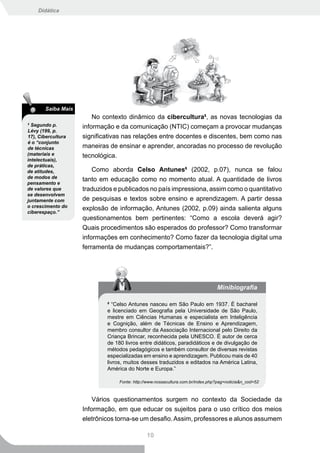 Didática




       Saiba Mais
                        No contexto dinâmico da cibercultura5, as novas tecnologias da
5
  Segundo p.        informação e da comunicação (NTIC) começam a provocar mudanças
Lévy (199, p.
17), Cibercultura   significativas nas relações entre docentes e discentes, bem como nas
é o “conjunto
de técnicas         maneiras de ensinar e aprender, ancoradas no processo de revolução
(materiais e        tecnológica.
intelectuais),
de práticas,
de atitudes,            Como aborda Celso Antunes6 (2002, p.07), nunca se falou
de modos de
                    tanto em educação como no momento atual. A quantidade de livros
pensamento e
de valores que      traduzidos e publicados no país impressiona, assim como o quantitativo
se desenvolvem
juntamente com      de pesquisas e textos sobre ensino e aprendizagem. A partir dessa
o crescimento do
                    explosão de informação, Antunes (2002, p.09) ainda salienta alguns
ciberespaço.”
                    questionamentos bem pertinentes: “Como a escola deverá agir?
                    Quais procedimentos são esperados do professor? Como transformar
                    informações em conhecimento? Como fazer da tecnologia digital uma
                    ferramenta de mudanças comportamentais?”.




                                                                                Minibiografia

                            6
                               “Celso Antunes nasceu em São Paulo em 1937. É bacharel
                            e licenciado em Geografia pela Universidade de São Paulo,
                            mestre em Ciências Humanas e especialista em Inteligência
                            e Cognição, além de Técnicas de Ensino e Aprendizagem,
                            membro consultor da Associação Internacional pelo Direito da
                            Criança Brincar, reconhecida pela UNESCO. É autor de cerca
                            de 180 livros entre didáticos, paradidáticos e de divulgação de
                            métodos pedagógicos e também consultor de diversas revistas
                            especializadas em ensino e aprendizagem. Publicou mais de 40
                            livros, muitos desses traduzidos e editados na América Latina,
                            América do Norte e Europa.”

                                 Fonte: http://www.nossacultura.com.br/index.php?pag=noticia&n_cod=52



                        Vários questionamentos surgem no contexto da Sociedade da
                    Informação, em que educar os sujeitos para o uso crítico dos meios
                    eletrônicos torna-se um desafio. Assim, professores e alunos assumem

                                              10
 
