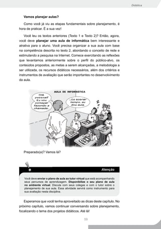 Didática



   Vamos planejar aulas?

   Como você já viu as etapas fundamentais sobre planejamento, é
hora de praticar. É a sua vez!

    Você leu os textos anteriores (Texto 1 e Texto 2)? Então, agora,
você deve planejar uma aula de informática bem interessante e
atrativa para o aluno. Você precisa organizar a sua aula com base
na competência descrita no texto 2, abordando o conceito de rede e
estimulando a pesquisa na Internet. Comece exercitando as reflexões
que levantamos anteriormente sobre o perfil do público-alvo, os
conteúdos propostos, as metas a serem alcançadas, a metodologia a
ser utilizada, os recursos didáticos necessários, além dos critérios e
instrumentos de avaliação que serão importantes no desenvolvimento
da aula.




   Preparado(a)? Vamos lá?




                                                               Atenção

   Você deve enviar o plano de aula ao tutor virtual que está acompanhando
   seus percursos de aprendizagem. Disponibilize o seu plano de aula
   no ambiente virtual. Discuta com seus colegas e com o tutor sobre o
   planejamento de sua aula. Essa atividade servirá como instrumento para
   sua avaliação nesta disciplina.


   Esperamos que você tenha aproveitado as dicas deste capítulo. No
próximo capítulo, vamos continuar conversando sobre planejamento,
focalizando o tema dos projetos didáticos. Até lá!

                                                  59
 