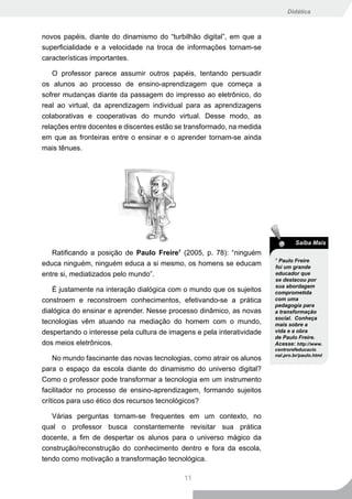 Didática



novos papéis, diante do dinamismo do “turbilhão digital”, em que a
superficialidade e a velocidade na troca de informações tornam-se
características importantes.

    O professor parece assumir outros papéis, tentando persuadir
os alunos ao processo de ensino-aprendizagem que começa a
sofrer mudanças diante da passagem do impresso ao eletrônico, do
real ao virtual, da aprendizagem individual para as aprendizagens
colaborativas e cooperativas do mundo virtual. Desse modo, as
relações entre docentes e discentes estão se transformado, na medida
em que as fronteiras entre o ensinar e o aprender tornam-se ainda
mais tênues.




                                                                                 Saiba Mais
   Ratificando a posição de Paulo Freire (2005, p. 78): “ninguém
                                          7
                                                                        7
                                                                         Paulo Freire
educa ninguém, ninguém educa a si mesmo, os homens se educam            foi um grande
entre si, mediatizados pelo mundo”.                                     educador que
                                                                        se destacou por
                                                                        sua abordagem
   É justamente na interação dialógica com o mundo que os sujeitos      comprometida
constroem e reconstroem conhecimentos, efetivando-se a prática          com uma
                                                                        pedagogia para
dialógica do ensinar e aprender. Nesse processo dinâmico, as novas      a transformação
                                                                        social. Conheça
tecnologias vêm atuando na mediação do homem com o mundo,               mais sobre a
despertando o interesse pela cultura de imagens e pela interatividade   vida e a obra
                                                                        de Paulo Freire.
dos meios eletrônicos.                                                  Acesse: http://www.
                                                                        centrorefeducacio
                                                                        nal.pro.br/paulo.html
    No mundo fascinante das novas tecnologias, como atrair os alunos
para o espaço da escola diante do dinamismo do universo digital?
Como o professor pode transformar a tecnologia em um instrumento
facilitador no processo de ensino-aprendizagem, formando sujeitos
críticos para uso ético dos recursos tecnológicos?

   Várias perguntas tornam-se frequentes em um contexto, no
qual o professor busca constantemente revisitar sua prática
docente, a fim de despertar os alunos para o universo mágico da
construção/reconstrução do conhecimento dentro e fora da escola,
tendo como motivação a transformação tecnológica.

                                              11
 