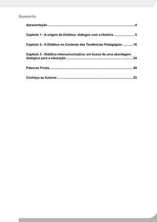 Sumário

   Apresentação ...................................................................................................4


   Capítulo 1 - A origem da Didática: diálogos com a História ........................5


   Capítulo 2 - A Didática no Contexto das Tendências Pedagógias ............16


   Capítulo 3 - Didática intercomunicativa: em busca de uma abordagem
   dialógica para a educação ............................................................................34


   Palavras Finais ...............................................................................................49


   Conheça as Autoras ......................................................................................53
 