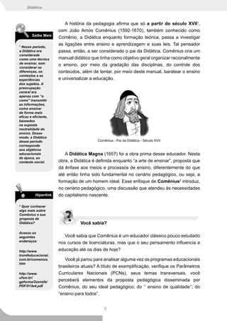 Didática



                         A história da pedagogia afirma que só a partir do século XVII1,
                      com João Amós Comênius (1592-1670), também conhecido como
        Saiba Mais
                      Comênio, a Didática enquanto formação teórica, passa a investigar
                      as ligações entre ensino e aprendizagem e suas leis. Tal pensador
1
 Nesse período,
a Didática era        passa, então, a ser considerado o pai da Didática. Comênius cria um
considerada
como uma técnica      manual didático que tinha como objetivo geral organizar racionalmente
de ensinar, sem
                      o ensino, por meio da gradação das disciplinas, do controle dos
considerar as
diferenças, os        conteúdos, além de tentar, por meio deste manual, baratear o ensino
contextos e as
experiências          e universalizar a educação.
dos sujeitos. A
preocupação
central era
apenas com “o
como” transmitir
as informações,
como ensinar
de forma mais
eficaz e eficiente,
baseados
na suposta
neutralidade do
ensino. Desse
modo, a Didática
desse período                            Comênius - Pai da Didática - Século XVII
corresponde
aos objetivos
educacionais             A Didática Magna (1657) foi a obra prima desse educador. Nesta
da época, ao
contexto social.      obra, a Didática é definida enquanto “a arte de ensinar”, proposta que
                      dá ênfase aos meios e processos de ensino, diferentemente do que
                      até então tinha sido fundamental no cenário pedagógico, ou seja, a
                      formação de um homem ideal. Esse enfoque de Comênius2 introduz,
                      no cenário pedagógico, uma discussão que atendeu às necessidades
          Hiperlink   do capitalismo nascente.

2
  Quer conhecer
algo mais sobre
Comênius e sua
proposta de
Didática?                        Você sabia?

Acesse os
seguintes                Você sabia que Comênius é um educador clássico pouco estudado
endereços:
                      nos cursos de licenciaturas, mas que o seu pensamento influencia a
http://www.           educação até os dias de hoje?
trorefeducacional.
com.br/comenius.         Você já parou para analisar alguma vez os programas educacionais
htm
                      brasileiros atuais? A título de exemplificação, verifique os Parâmetros
http://www.           Curriculares Nacionais (PCNs), seus temas transversais, você
ufsm.br/
gpforma/2senafe/      perceberá elementos da proposta pedagógica disseminada por
PDF/013e4.pdf         Comênius, do seu ideal pedagógico; do ‘‘ ensino de qualidade’’; do
                      “ensino para todos”.


                                            6
 