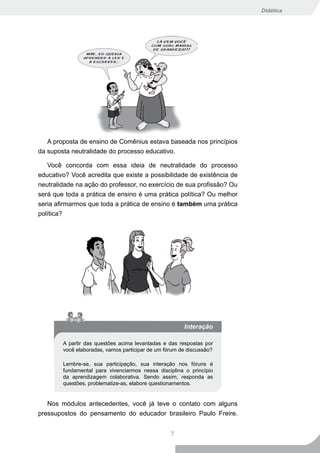 Didática




   A proposta de ensino de Comênius estava baseada nos princípios
da suposta neutralidade do processo educativo.

   Você concorda com essa ideia de neutralidade do processo
educativo? Você acredita que existe a possibilidade de existência de
neutralidade na ação do professor, no exercício de sua profissão? Ou
será que toda a prática de ensino é uma prática política? Ou melhor
seria afirmarmos que toda a prática de ensino é também uma prática
política?




                                                       Interação

        A partir das questões acima levantadas e das respostas por
        você elaboradas, vamos participar de um fórum de discussão?

        Lembre-se, sua participação, sua interação nos fóruns é
        fundamental para vivenciarmos nessa disciplina o princípio
        da aprendizagem colaborativa. Sendo assim, responda as
        questões, problematize-as, elabore questionamentos.


   Nos módulos antecedentes, você já teve o contato com alguns
pressupostos do pensamento do educador brasileiro Paulo Freire.


                                                  7
 