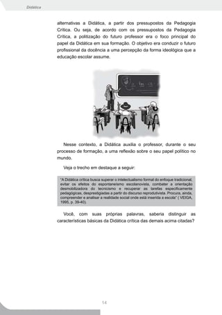 Didática



           alternativas a Didática, a partir dos pressupostos da Pedagogia
           Crítica. Ou seja, de acordo com os pressupostos da Pedagogia
           Crítica, a politização do futuro professor era o foco principal do
           papel da Didática em sua formação. O objetivo era conduzir o futuro
           profissional da docência a uma percepção da forma ideológica que a
           educação escolar assume.




              Nesse contexto, a Didática auxilia o professor, durante o seu
           processo de formação, a uma reflexão sobre o seu papel político no
           mundo.

              Veja o trecho em destaque a seguir:

            “A Didática crítica busca superar o intelectualismo formal do enfoque tradicional,
            evitar os efeitos do espontaneísmo escolanovista, combater a orientação
            desmobilizadora do tecnicismo e recuperar as tarefas especificamente
            pedagógicas, desprestigiadas a partir do discurso reprodutivista. Procura, ainda,
            compreender e analisar a realidade social onde está inserida a escola” ( VEIGA,
            1995, p. 39-40).


              Você, com suas próprias palavras, saberia distinguir as
           características básicas da Didática crítica das demais acima citadas?




                                     14
 