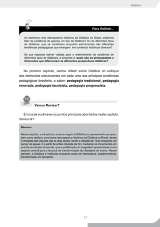 Didática




                                                            Para Refletir...

   Ao fazermos uma retrospectiva histórica da Didática no Brasil, podemos
   falar da existência de apenas um tipo de Didática? Ou de diferentes tipos
   de didáticas, que se constituem enquanto estruturantes das diferentes
   tendências pedagógicas que emergem em contextos históricos diversos?

   Se sua resposta estiver voltada para o entendimento da existência de
   diferentes tipos de didáticas, a pergunta é: quais são os pressupostos e
   dimensões que diferenciam as diferentes perspectivas didáticas?


   No próximo capítulo, vamos refletir sobre Didática no enfoque
dos elementos estruturantes em cada uma das principais tendências
pedagógicas brasileira, a saber: pedagogia tradicional, pedagogia
renovada, pedagogia tecnicista, pedagogia progressista.




            Vamos Revisar?

  É hora de você rever os pontos principais abordados neste capítulo.
Vamos lá?

 Resumo

 Nesse capítulo, você estudou sobre a origem da Didática no pensamento europeu,
 bem como realizou uma breve retrospectiva histórica da Didática no Brasil, desde
 a chegada dos jesuítas até os dias atuais, tendo a década de 1930 enquanto um
 divisor de águas. É a partir de então (década de 30), mediante os movimentos em
 prol da renovação da escola, que a qualificação do magistério apresenta-se como
 aspecto central para o alcance da transformação tão desejada do ensino. Nesse
 período, a Didática é instituída enquanto curso de licenciatura, posteriormente,
 transformada em disciplina.




                                                     15
 