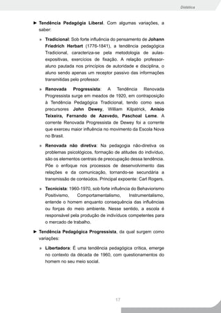 Didática



► Tendência Pedagógia Liberal. Com algumas variações, a
  saber:

  » Tradicional: Sob forte influência do pensamento de Johann
    Friedrich Herbart (1776-1841), a tendência pedagógica
    Tradicional, caracteriza-se pela metodologia de aulas-
    expositivas, exercícios de fixação. A relação professor-
    aluno pautada nos princípios de autoridade e disciplina, o
    aluno sendo apenas um receptor passivo das informações
    transmitidas pelo professor.

  » Renovada Progressista: A Tendência Renovada
    Progressista surge em meados de 1920, em contraposição
    à Tendência Pedagógica Tradicional, tendo como seus
    precursores John Dewey, William Kilpatrick, Anísio
    Teixeira, Fernando de Azevedo, Paschoal Leme. A
     corrente Renovada Progressista de Dewey foi a corrente
     que exerceu maior influência no movimento da Escola Nova
     no Brasil.

  » Renovada não diretiva: Na pedagogia não-diretiva os
    problemas psicológicos, formação de atitudes do indivíduo,
    são os elementos centrais de preocupação dessa tendência.
     Põe o enfoque nos processos de desenvolvimento das
     relações e da comunicação, tornando-se secundária a
     transmissão de conteúdos. Principal expoente: Carl Rogers.

  » Tecnicista: 1960-1970, sob forte influência do Behaviorismo
    Positivismo,   Comportamentalismo,         Instrumentalismo,
    entende o homem enquanto consequência das influências
    ou forças do meio ambiente. Nesse sentido, a escola é
    responsável pela produção de indivíduos competentes para
    o mercado de trabalho.

► Tendência Pedagógica Progressista, da qual surgem como
  variações:

  » Libertadora: É uma tendência pedagógica crítica, emerge
    no contexto da década de 1960, com questionamentos do
    homem no seu meio social.




                                       17
 